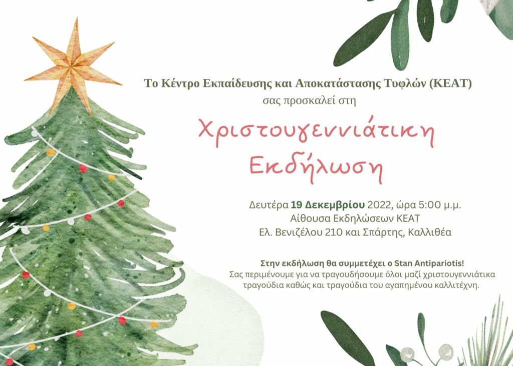 Αρχή κειμένου αφίσας: 

Το Κέντρο Εκπαίδευσης και Αποκατάστασης Τυφλών (ΚΕΑΤ) σας προσκαλεί στη 
Χριστουγεννιάτικη εκδήλωση 

Δευτέρα 19 Δεκεμβρίου 2022, ώρα 5:00 μ.μ. 
Αίθουσα Εκδηλώσεων ΚΕΑΤ
Ελ. Βενιζέλου 210 και Σπάρτης, Καλλιθέα

Στην εκδήλωση θα συμμετέχει ο Stan Antipariotis!
Σας περιμένουμε για να τραγουδήσουμε όλοι μαζί χριστουγεννιάτικα τραγούδια καθώς και τραγούδια του αγαπημένου καλλιτέχνη. 

Τέλος κειμένου αφίσας. -