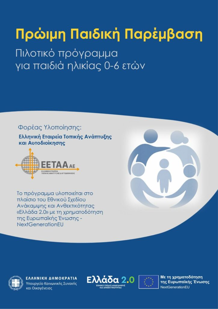 Πιλοτικό πρόγραμμα για παιδιά ηλικίας 0-6 ετών ΠΡΩΙΜΗ ΠΑΙΔΙΚΗ ΠΑΡΕΜΒΑΣΗ Το Υπουργείο Κοινωνικής Συνοχής και Οικογένειας στο πλαίσιο της Εθνικής Στρατηγικής Αποϊδρυματοποίησης υλοποιεί το πιλοτικό Πρόγραμμα «Πρώιμη Παιδική Παρέμβαση» το οποίο θεσπίστηκε με το άρ.51 του ν. 4997/2022 και χρηματοδοτείται από πόρους του Ταμείου Ανάκαμψης και Ανθεκτικότητας. Η πληθυσμιακή ομάδα την οποία έχει ως στόχευση το πρόγραμμα είναι τα παιδιά ηλικίας 0 έως 6 ετών με αναπηρία ή αναπτυξιακή καθυστέρηση ή διαταραχή ή με αυξημένη πιθανότητα εμφάνισης αυτών, καθώς και οι οικογένειές τους.